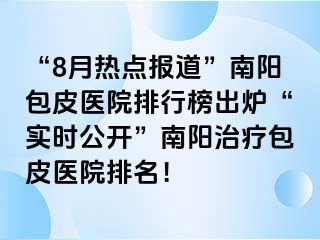 “8月热点报道”南阳包皮医院排行榜出炉“实时公开”南阳治疗包皮医院排名！