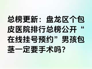 总榜更新：盘龙区个包皮医院排行总榜公开“在线挂号预约”男孩包茎一定要手术吗？