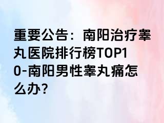 重要公告：南阳治疗睾丸医院排行榜TOP10-南阳男性睾丸痛怎么办？