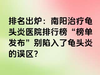 排名出炉：南阳治疗龟头炎医院排行榜“榜单发布”别陷入了龟头炎的误区？