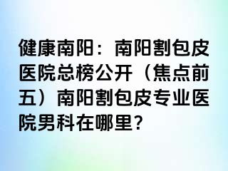 健康南阳：南阳割包皮医院总榜公开（焦点前五）南阳割包皮专业医院男科在哪里？