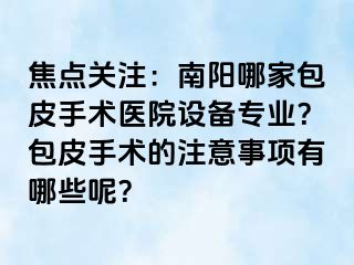 焦点关注：南阳哪家包皮手术医院设备专业？包皮手术的注意事项有哪些呢？