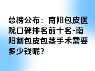 总榜公布：南阳包皮医院口碑排名前十名-南阳割包皮包茎手术需要多少钱呢？