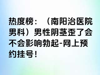 热度榜：（南阳治医院男科）男性阴茎歪了会不会影响勃起-网上预约挂号！