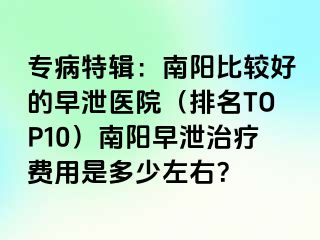 专病特辑：南阳比较好的早泄医院（排名TOP10）南阳早泄治疗费用是多少左右？