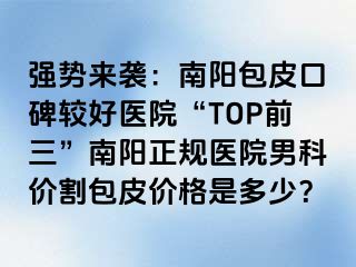 强势来袭：南阳包皮口碑较好医院“TOP前三”南阳正规医院男科价割包皮价格是多少？