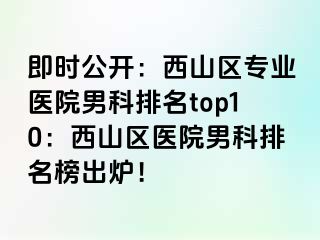 即时公开：西山区专业医院男科排名top10：西山区医院男科排名榜出炉！