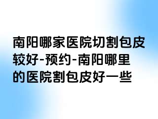 南阳哪家医院切割包皮较好-预约-南阳哪里的医院割包皮好一些