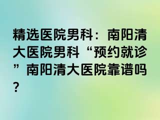 精选医院男科：南阳清大医院男科“预约就诊”南阳清大医院靠谱吗？