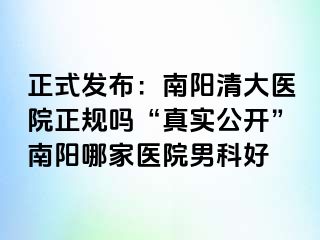 正式发布：南阳清大医院正规吗“真实公开”南阳哪家医院男科好