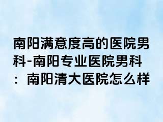 南阳满意度高的医院男科-南阳专业医院男科：南阳清大医院怎么样