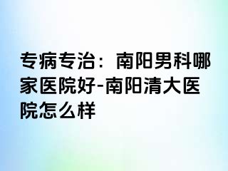 专病专治：南阳男科哪家医院好-南阳清大医院怎么样