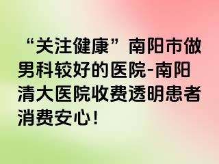 “关注健康”南阳市做男科较好的医院-南阳清大医院收费透明患者消费安心！