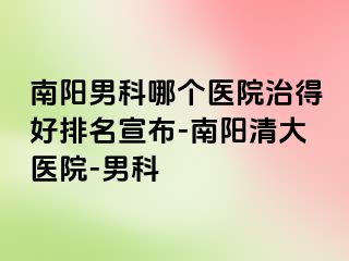 南阳男科哪个医院治得好排名宣布-南阳清大医院-男科