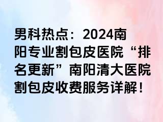 男科热点：2024南阳专业割包皮医院“排名更新”南阳清大医院割包皮收费服务详解！