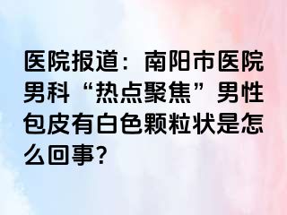 医院报道：南阳市医院男科“热点聚焦”男性包皮有白色颗粒状是怎么回事？