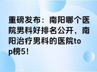 重磅发布：南阳哪个医院男科好排名公开，南阳治疗男科的医院top榜5！