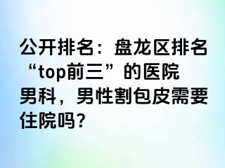 公开排名：盘龙区排名“top前三”的医院男科，男性割包皮需要住院吗？