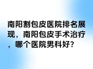 南阳割包皮医院排名展现，南阳包皮手术治疗，哪个医院男科好？